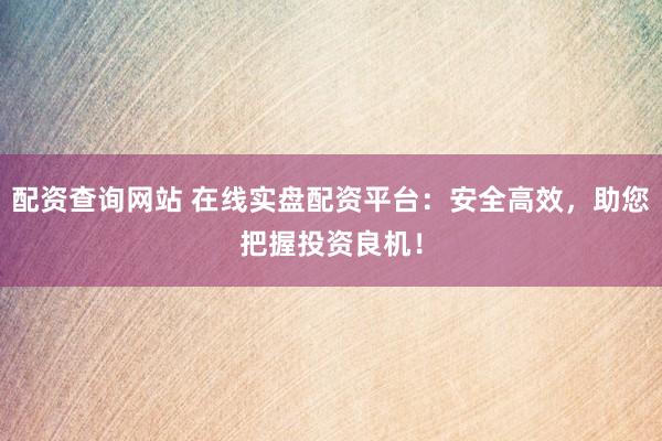 配资查询网站 在线实盘配资平台：安全高效，助您把握投资良机！