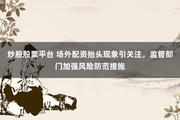炒股股票平台 场外配资抬头现象引关注，监管部门加强风险防范措施