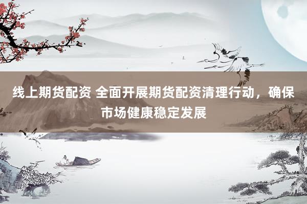 线上期货配资 全面开展期货配资清理行动，确保市场健康稳定发展