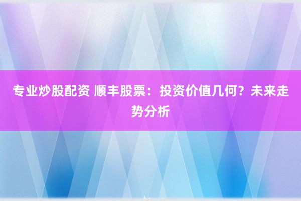 专业炒股配资 顺丰股票：投资价值几何？未来走势分析