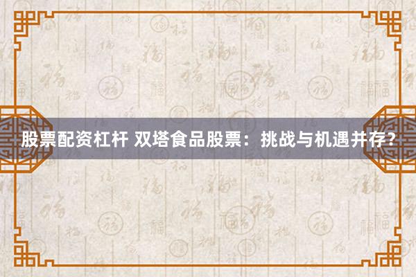 股票配资杠杆 双塔食品股票：挑战与机遇并存？