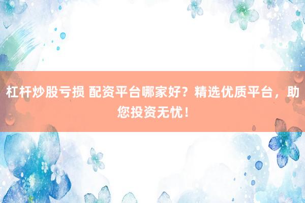 杠杆炒股亏损 配资平台哪家好？精选优质平台，助您投资无忧！