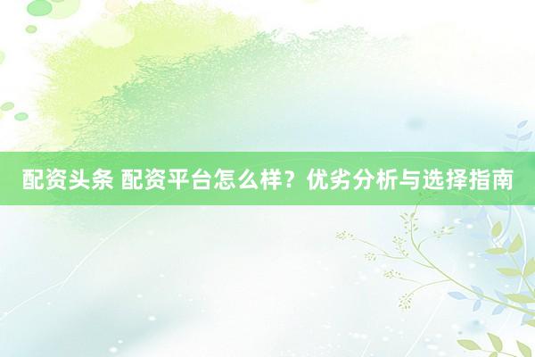 配资头条 配资平台怎么样？优劣分析与选择指南