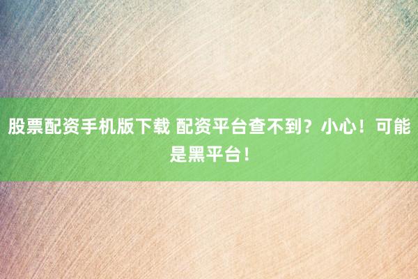 股票配资手机版下载 配资平台查不到？小心！可能是黑平台！