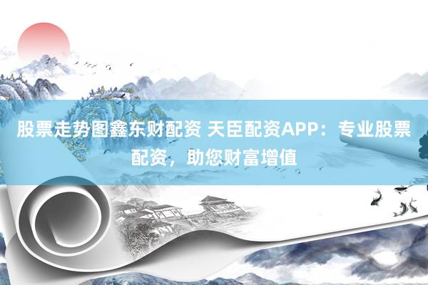 股票走势图鑫东财配资 天臣配资APP：专业股票配资，助您财富增值