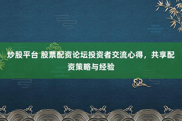 炒股平台 股票配资论坛投资者交流心得，共享配资策略与经验