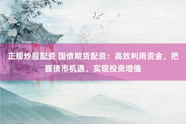 正规炒股配资 国债期货配资：高效利用资金，把握债市机遇，实现投资增值