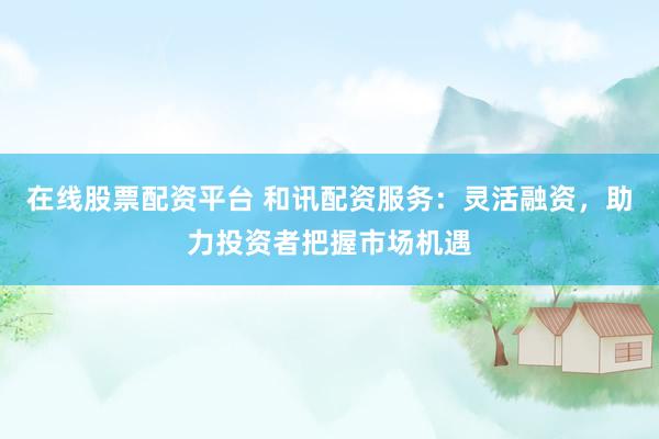 在线股票配资平台 和讯配资服务：灵活融资，助力投资者把握市场机遇