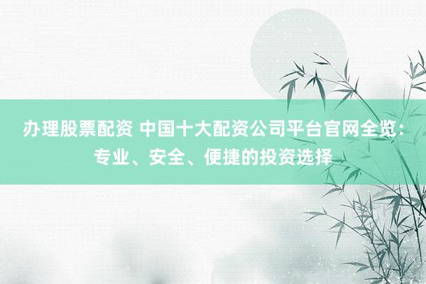 办理股票配资 中国十大配资公司平台官网全览：专业、安全、便捷的投资选择