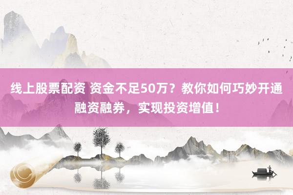 线上股票配资 资金不足50万？教你如何巧妙开通融资融券，实现投资增值！