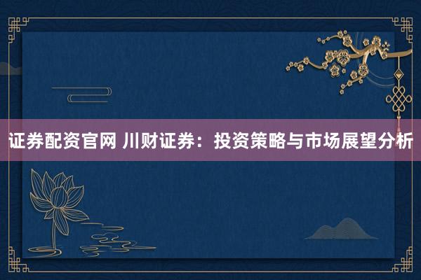 证券配资官网 川财证券：投资策略与市场展望分析