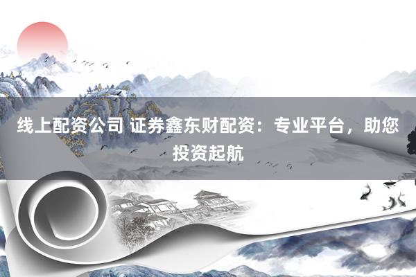 线上配资公司 证券鑫东财配资：专业平台，助您投资起航