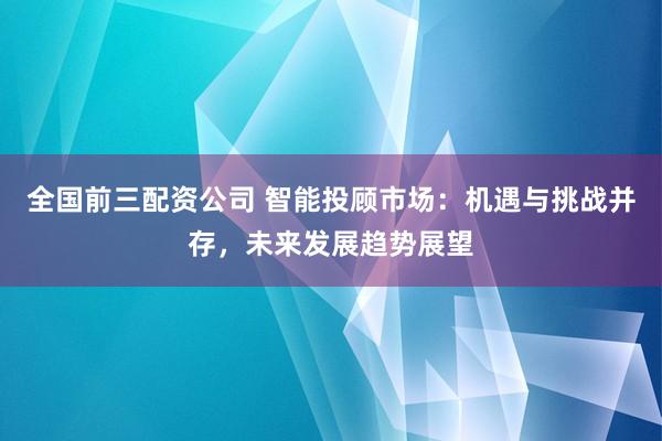 全国前三配资公司 智能投顾市场：机遇与挑战并存，未来发展趋势展望