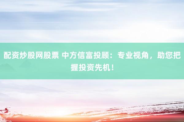 配资炒股网股票 中方信富投顾：专业视角，助您把握投资先机！