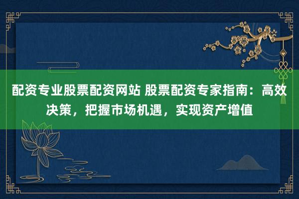 配资专业股票配资网站 股票配资专家指南：高效决策，把握市场机遇，实现资产增值