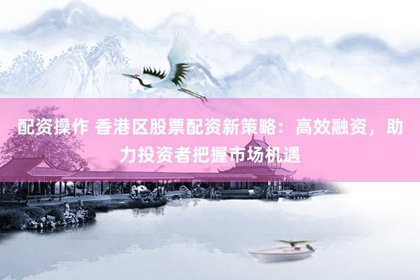 配资操作 香港区股票配资新策略：高效融资，助力投资者把握市场机遇