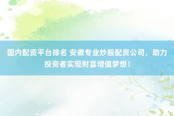 国内配资平台排名 安徽专业炒股配资公司，助力投资者实现财富增值梦想！