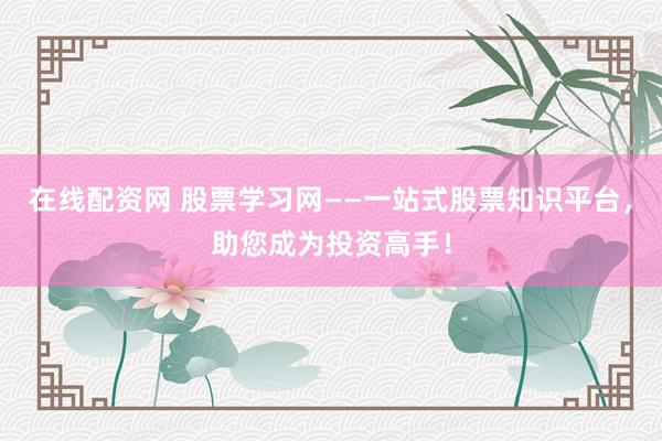 在线配资网 股票学习网——一站式股票知识平台，助您成为投资高手！