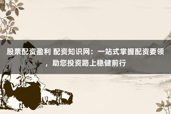 股票配资盈利 配资知识网：一站式掌握配资要领，助您投资路上稳健前行