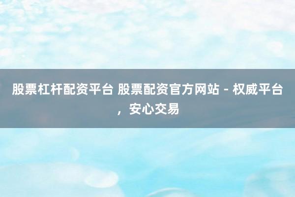 股票杠杆配资平台 股票配资官方网站 - 权威平台，安心交易