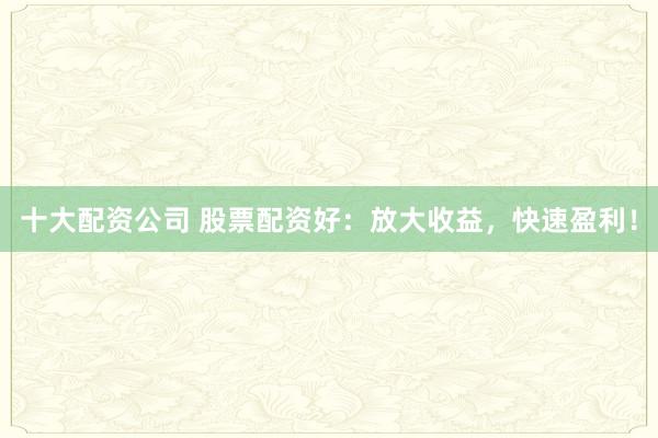 十大配资公司 股票配资好：放大收益，快速盈利！