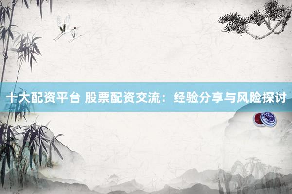 十大配资平台 股票配资交流：经验分享与风险探讨