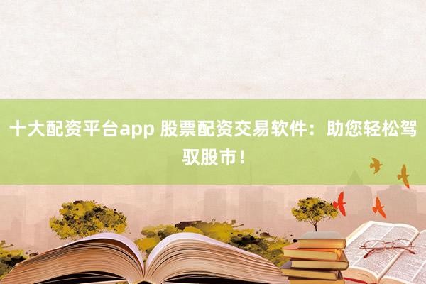 十大配资平台app 股票配资交易软件：助您轻松驾驭股市！