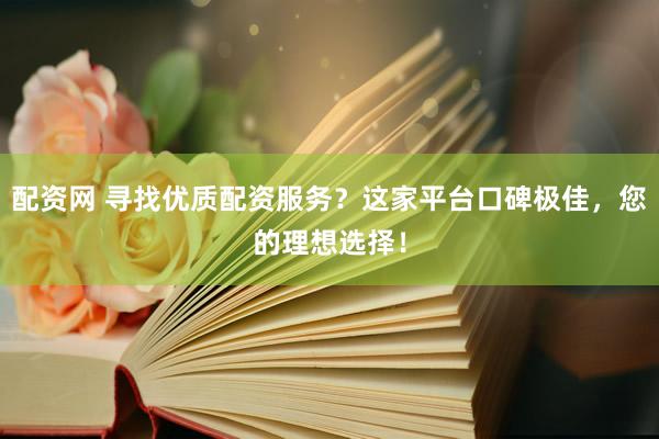 配资网 寻找优质配资服务？这家平台口碑极佳，您的理想选择！