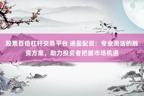 股票百倍杠杆交易平台 通盈配资：专业灵活的融资方案，助力投资者把握市场机遇