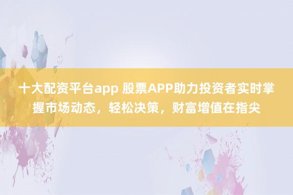 十大配资平台app 股票APP助力投资者实时掌握市场动态，轻松决策，财富增值在指尖