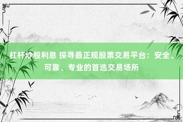 杠杆炒股利息 探寻最正规股票交易平台：安全、可靠、专业的首选交易场所