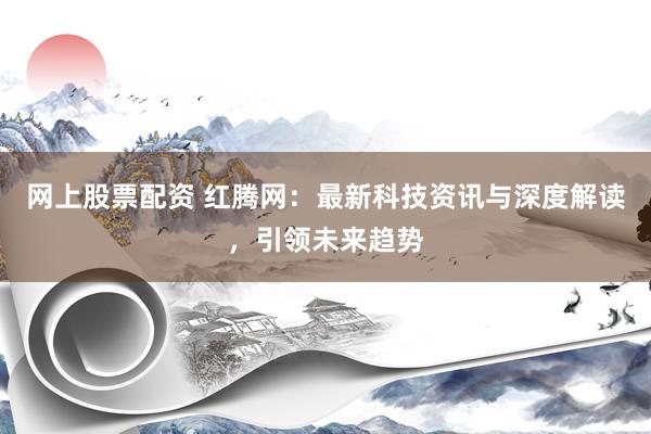网上股票配资 红腾网：最新科技资讯与深度解读，引领未来趋势