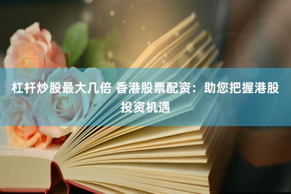 杠杆炒股最大几倍 香港股票配资：助您把握港股投资机遇