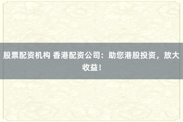 股票配资机构 香港配资公司：助您港股投资，放大收益！