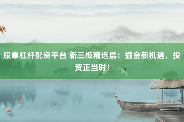 股票杠杆配资平台 新三板精选层：掘金新机遇，投资正当时！