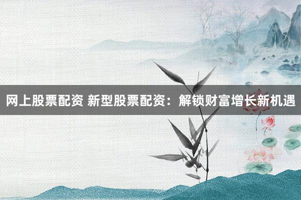 网上股票配资 新型股票配资：解锁财富增长新机遇