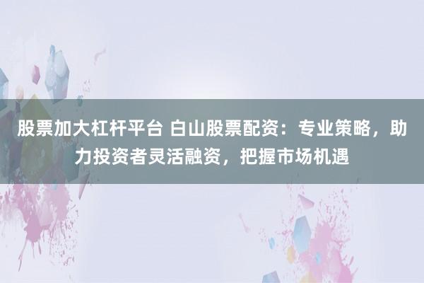 股票加大杠杆平台 白山股票配资：专业策略，助力投资者灵活融资，把握市场机遇