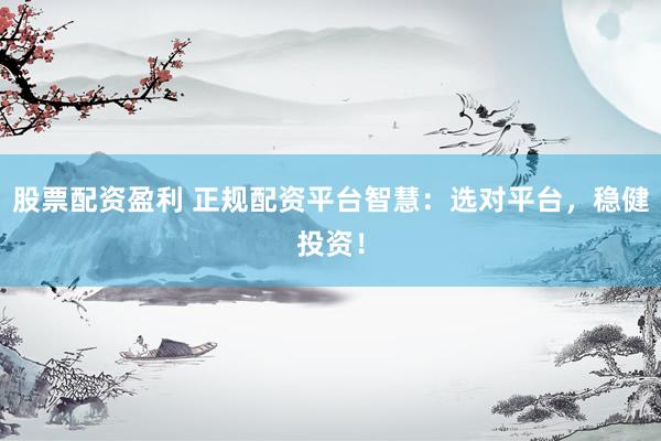 股票配资盈利 正规配资平台智慧：选对平台，稳健投资！