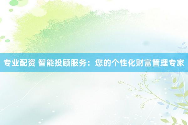 专业配资 智能投顾服务：您的个性化财富管理专家