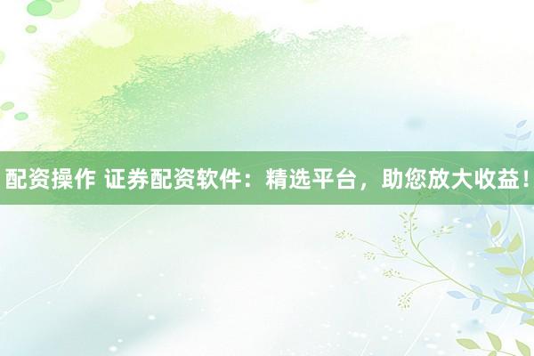 配资操作 证券配资软件：精选平台，助您放大收益！