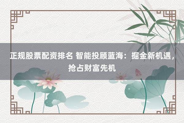 正规股票配资排名 智能投顾蓝海：掘金新机遇，抢占财富先机