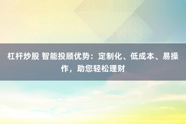 杠杆炒股 智能投顾优势：定制化、低成本、易操作，助您轻松理财