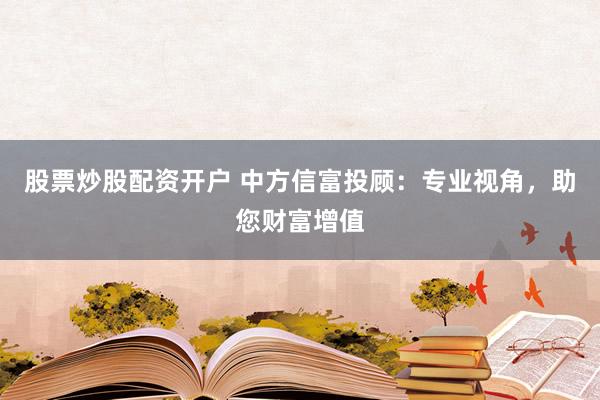 股票炒股配资开户 中方信富投顾：专业视角，助您财富增值