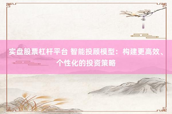 实盘股票杠杆平台 智能投顾模型：构建更高效、个性化的投资策略