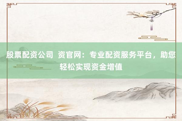 股票配资公司  资官网：专业配资服务平台，助您轻松实现资金增值