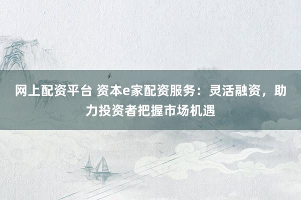 网上配资平台 资本e家配资服务：灵活融资，助力投资者把握市场机遇