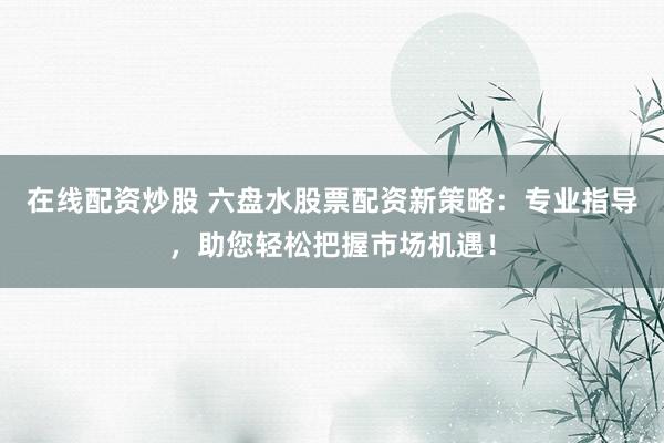 在线配资炒股 六盘水股票配资新策略：专业指导，助您轻松把握市场机遇！