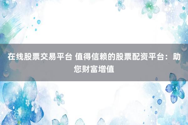 在线股票交易平台 值得信赖的股票配资平台：助您财富增值