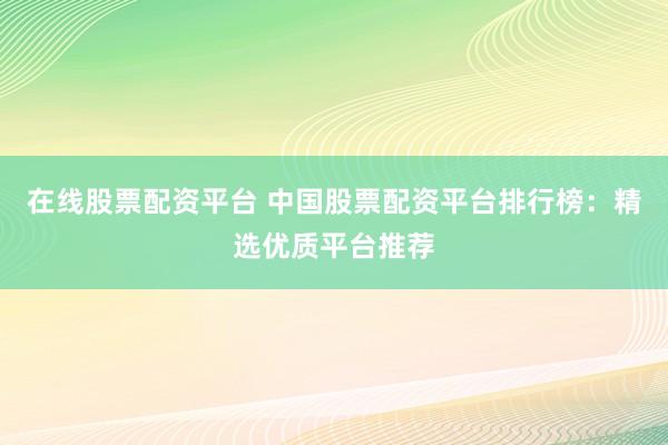 在线股票配资平台 中国股票配资平台排行榜：精选优质平台推荐