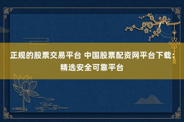正规的股票交易平台 中国股票配资网平台下载：精选安全可靠平台